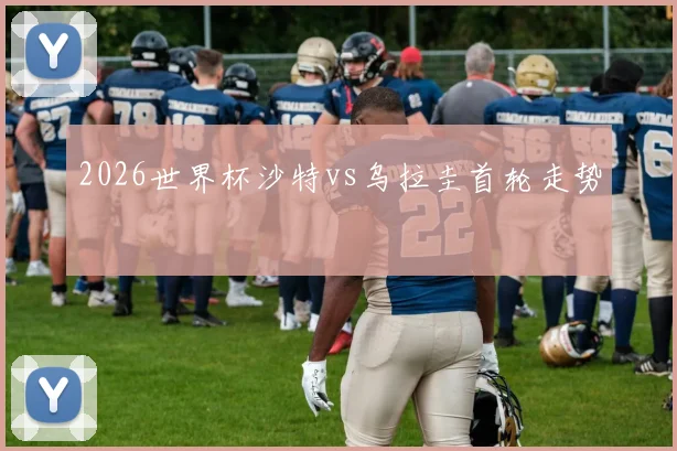 2026世界杯沙特vs乌拉圭首轮走势