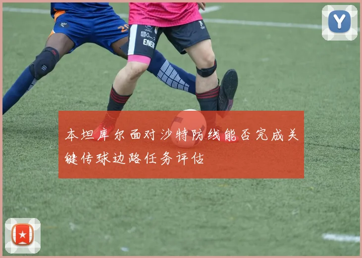 本坦库尔面对沙特防线能否完成关键传球边路任务评估