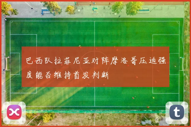 巴西队拉菲尼亚对阵摩洛哥压迫强度能否维持首发判断