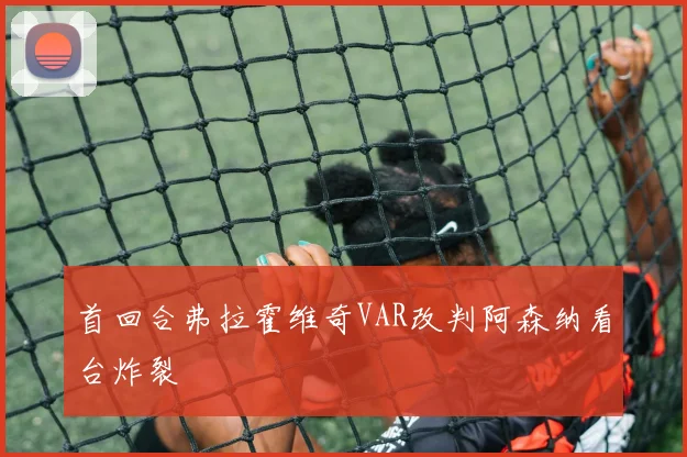 首回合弗拉霍维奇VAR改判阿森纳看台炸裂