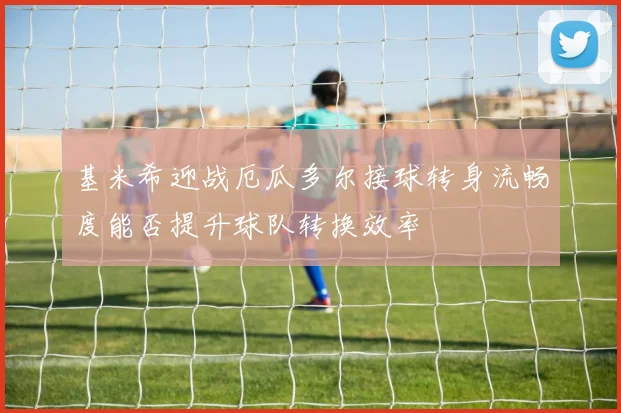 基米希迎战厄瓜多尔接球转身流畅度能否提升球队转换效率