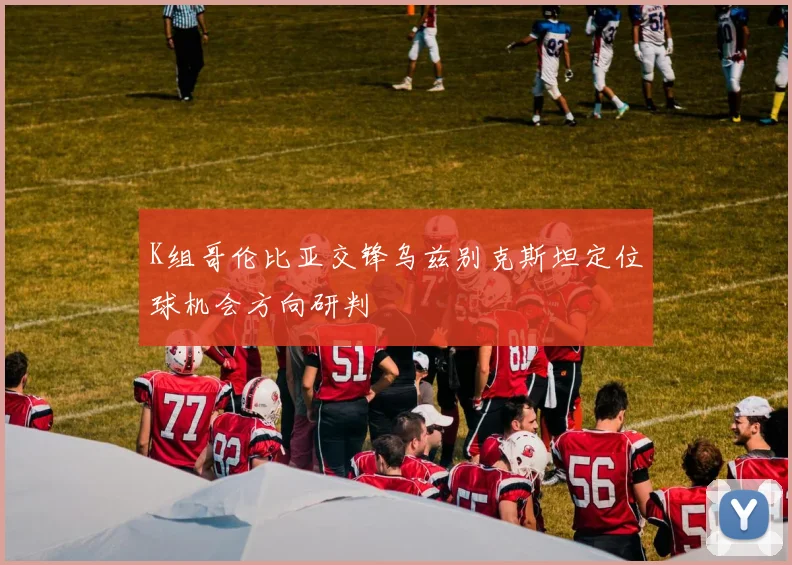 K组哥伦比亚交锋乌兹别克斯坦定位球机会方向研判