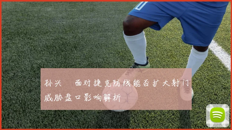 孙兴慜面对捷克防线能否扩大射门威胁盘口影响解析