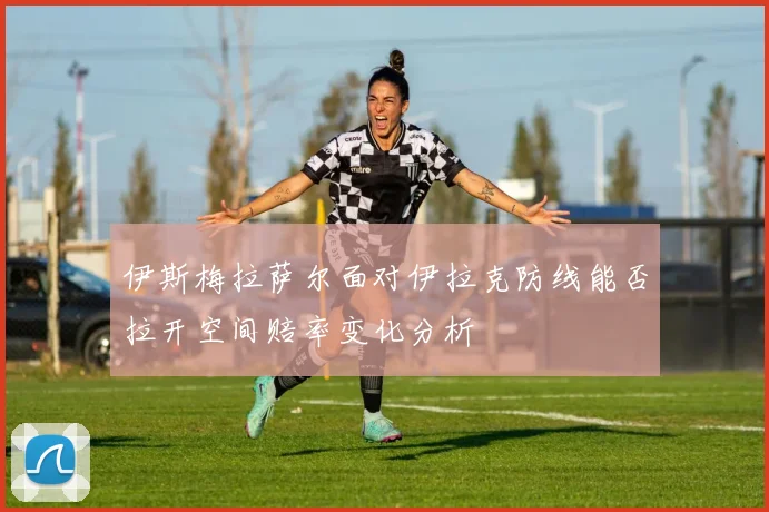 伊斯梅拉萨尔面对伊拉克防线能否拉开空间赔率变化分析
