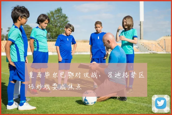 皇马毕尔巴鄂对攻战，吕迪格禁区巧妙戏耍成焦点