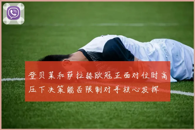 登贝莱和萨拉赫欧冠正面对位时高压下决策能否限制对手核心发挥
