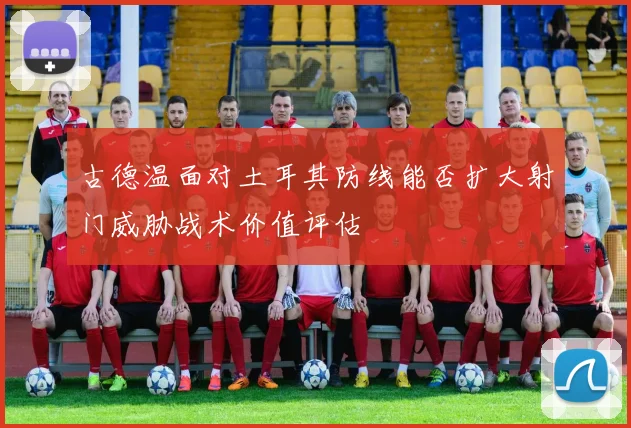古德温面对土耳其防线能否扩大射门威胁战术价值评估
