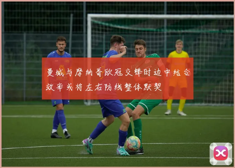 曼城与摩纳哥欧冠交锋时边中结合效率或将左右防线整体默契
